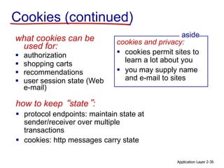 Application Layer 2-36
Cookies (continued)
what cookies can be
used for:
 authorization
 shopping carts
 recommendations
 user session state (Web
e-mail)
cookies and privacy:
 cookies permit sites to
learn a lot about you
 you may supply name
and e-mail to sites
aside
how to keep “state”:
 protocol endpoints: maintain state at
sender/receiver over multiple
transactions
 cookies: http messages carry state
 