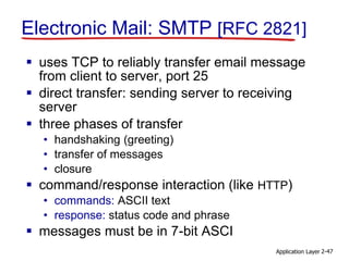 Application Layer 2-47
Electronic Mail: SMTP [RFC 2821]
 uses TCP to reliably transfer email message
from client to server, port 25
 direct transfer: sending server to receiving
server
 three phases of transfer
• handshaking (greeting)
• transfer of messages
• closure
 command/response interaction (like HTTP)
• commands: ASCII text
• response: status code and phrase
 messages must be in 7-bit ASCI
 