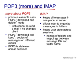 Application Layer 2-55
POP3 (more) and IMAP
more about POP3
 previous example uses
POP3 “download and
delete” mode
• Bob cannot re-read
e-mail if he changes
client
 POP3 “download-and-
keep”: copies of
messages on different
clients
 POP3 is stateless
across sessions
IMAP
 keeps all messages in
one place: at server
 allows user to organize
messages in folders
 keeps user state across
sessions:
• names of folders and
mappings between
message IDs and
folder name
 