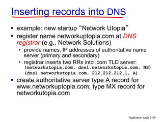 Application Layer 2-69
Inserting records into DNS
 example: new startup “Network Utopia”
 register name networkuptopia.com at DNS
registrar (e.g., Network Solutions)
• provide names, IP addresses of authoritative name
server (primary and secondary)
• registrar inserts two RRs into .com TLD server:
(networkutopia.com, dns1.networkutopia.com, NS)
(dns1.networkutopia.com, 212.212.212.1, A)
 create authoritative server type A record for
www.networkuptopia.com; type MX record for
networkutopia.com
 