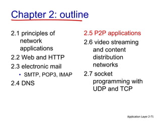 Application Layer 2-71
Chapter 2: outline
2.1 principles of
network
applications
2.2 Web and HTTP
2.3 electronic mail
• SMTP, POP3, IMAP
2.4 DNS
2.5 P2P applications
2.6 video streaming
and content
distribution
networks
2.7 socket
programming with
UDP and TCP
 