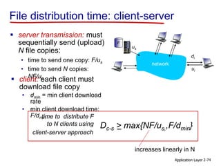 Application Layer 2-74
File distribution time: client-server
 server transmission: must
sequentially send (upload)
N file copies:
• time to send one copy: F/us
• time to send N copies:
NF/us
increases linearly in N
time to distribute F
to N clients using
client-server approach
Dc-s > max{NF/us,,F/dmin}
 client: each client must
download file copy
• dmin = min client download
rate
• min client download time:
F/dmin
us
network
di
ui
F
 