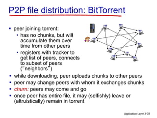 Application Layer 2-78
 peer joining torrent:
• has no chunks, but will
accumulate them over
time from other peers
• registers with tracker to
get list of peers, connects
to subset of peers
(“neighbors”)
P2P file distribution: BitTorrent
 while downloading, peer uploads chunks to other peers
 peer may change peers with whom it exchanges chunks
 churn: peers may come and go
 once peer has entire file, it may (selfishly) leave or
(altruistically) remain in torrent
 