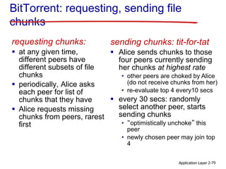 Application Layer 2-79
BitTorrent: requesting, sending file
chunks
requesting chunks:
 at any given time,
different peers have
different subsets of file
chunks
 periodically, Alice asks
each peer for list of
chunks that they have
 Alice requests missing
chunks from peers, rarest
first
sending chunks: tit-for-tat
 Alice sends chunks to those
four peers currently sending
her chunks at highest rate
• other peers are choked by Alice
(do not receive chunks from her)
• re-evaluate top 4 every10 secs
 every 30 secs: randomly
select another peer, starts
sending chunks
• “optimistically unchoke” this
peer
• newly chosen peer may join top
4
 