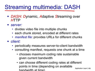 Streaming multimedia: DASH
 DASH: Dynamic, Adaptive Streaming over
HTTP
 server:
• divides video file into multiple chunks
• each chunk stored, encoded at different rates
• manifest file: provides URLs for different chunks
 client:
• periodically measures server-to-client bandwidth
• consulting manifest, requests one chunk at a time
• chooses maximum coding rate sustainable
given current bandwidth
• can choose different coding rates at different
points in time (depending on available Application Layer 2-86
 