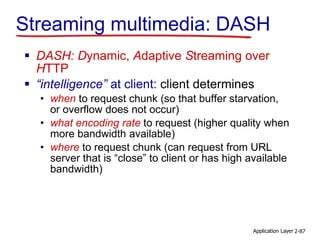 Streaming multimedia: DASH
 DASH: Dynamic, Adaptive Streaming over
HTTP
 “intelligence” at client: client determines
• when to request chunk (so that buffer starvation,
or overflow does not occur)
• what encoding rate to request (higher quality when
more bandwidth available)
• where to request chunk (can request from URL
server that is “close” to client or has high available
bandwidth)
Application Layer 2-87
 