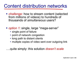 Content distribution networks
 challenge: how to stream content (selected
from millions of videos) to hundreds of
thousands of simultaneous users?
 option 1: single, large “mega-server”
• single point of failure
• point of network congestion
• long path to distant clients
• multiple copies of video sent over outgoing link
….quite simply: this solution doesn’t scale
Application Layer 2-88
 