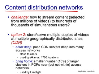 Content distribution networks
 challenge: how to stream content (selected
from millions of videos) to hundreds of
thousands of simultaneous users?
 option 2: store/serve multiple copies of videos
at multiple geographically distributed sites
(CDN)
• enter deep: push CDN servers deep into many
access networks
• close to users
• used by Akamai, 1700 locations
• bring home: smaller number (10’s) of larger
clusters in POPs near (but not within) access
networks
• used by Limelight Application Layer 2-89
 