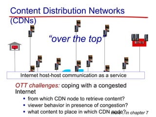Content Distribution Networks
(CDNs)
Internet host-host communication as a service
OTT challenges: coping with a congested
Internet
 from which CDN node to retrieve content?
 viewer behavior in presence of congestion?
 what content to place in which CDN node?
“over the top”
more .. in chapter 7
 