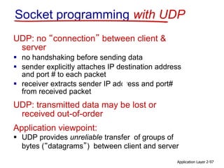 Socket programming with UDP
UDP: no “connection” between client &
server
 no handshaking before sending data
 sender explicitly attaches IP destination address
and port # to each packet
 receiver extracts sender IP address and port#
from received packet
UDP: transmitted data may be lost or
received out-of-order
Application viewpoint:
 UDP provides unreliable transfer of groups of
bytes (“datagrams”) between client and server
Application Layer 2-97
 