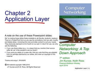 Computer
Networking: A Top
Down Approach
A note on the use of these Powerpoint slides:
We’re making these slides freely available to all (faculty, students, readers).
They’re in PowerPoint form so you see the animations; and can add, modify,
and delete slides (including this one) and slide content to suit your needs.
They obviously represent a lot of work on our part. In return for use, we only
ask the following:
 If you use these slides (e.g., in a class) that you mention their source
(after all, we’d like people to use our book!)
 If you post any slides on a www site, that you note that they are adapted
from (or perhaps identical to) our slides, and note our copyright of this
material.
Thanks and enjoy! JFK/KWR
All material copyright 1996-2016
J.F Kurose and K.W. Ross, All Rights Reserved
7th edition
Jim Kurose, Keith Ross
Pearson/Addison Wesley
April 2016
Chapter 2
Application Layer
Application Layer 2-1
 
