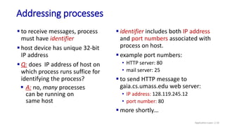 Addressing processes
 to receive messages, process
must have identifier
 host device has unique 32-bit
IP address
 Q: does IP address of host on
which process runs suffice for
identifying the process?
 identifier includes both IP address
and port numbers associated with
process on host.
 example port numbers:
• HTTP server: 80
• mail server: 25
 to send HTTP message to
gaia.cs.umass.edu web server:
• IP address: 128.119.245.12
• port number: 80
 more shortly…
 A: no, many processes
can be running on
same host
Application Layer: 2-10
 