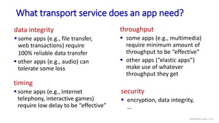 What transport service does an app need?
data integrity
 some apps (e.g., file transfer,
web transactions) require
100% reliable data transfer
 other apps (e.g., audio) can
tolerate some loss
timing
 some apps (e.g., Internet
telephony, interactive games)
require low delay to be “effective”
throughput
 some apps (e.g., multimedia)
require minimum amount of
throughput to be “effective”
 other apps (“elastic apps”)
make use of whatever
throughput they get
security
 encryption, data integrity,
…
Application Layer: 2-12
 