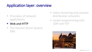Application layer: overview
 Principles of network
applications
 Web and HTTP
 The Domain Name System
DNS
 video streaming and content
distribution networks
 socket programming with
UDP and TCP
Application Layer: 2-17
 