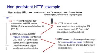 Non-persistent HTTP: example
User enters URL:
1a. HTTP client initiates TCP
connection to HTTP server
(process) at www.someSchool.edu on
port 80
2. HTTP client sends HTTP
request message (containing
URL) into TCP connection
socket. Message indicates
that client wants object
someDepartment/home.index
1b. HTTP server at host
www.someSchool.edu waiting for TCP
connection at port 80 “accepts”
connection, notifying client
3. HTTP server receives request message,
forms response message containing
requested object, and sends message
into its socket
time
(containing text, references to 10 jpeg images)
www.someSchool.edu/someDepartment/home.index
Application Layer: 2-22
 