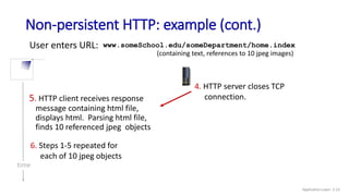 Non-persistent HTTP: example (cont.)
User enters URL:
(containing text, references to 10 jpeg images)
www.someSchool.edu/someDepartment/home.index
5. HTTP client receives response
message containing html file,
displays html. Parsing html file,
finds 10 referenced jpeg objects
6. Steps 1-5 repeated for
each of 10 jpeg objects
4. HTTP server closes TCP
connection.
time
Application Layer: 2-23
 