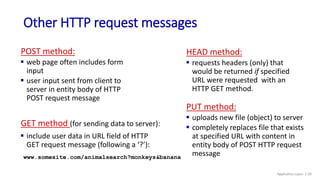 Other HTTP request messages
POST method:
 web page often includes form
input
 user input sent from client to
server in entity body of HTTP
POST request message
GET method (for sending data to server):
 include user data in URL field of HTTP
GET request message (following a ‘?’):
www.somesite.com/animalsearch?monkeys&banana
HEAD method:
 requests headers (only) that
would be returned if specified
URL were requested with an
HTTP GET method.
PUT method:
 uploads new file (object) to server
 completely replaces file that exists
at specified URL with content in
entity body of POST HTTP request
message
Application Layer: 2-29
 