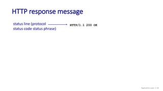 HTTP response message
status line (protocol
status code status phrase)
header
lines
data, e.g., requested
HTML file
HTTP/1.1 200 OK
Date: Tue, 08 Sep 2020 00:53:20 GMT
Server: Apache/2.4.6 (CentOS)
OpenSSL/1.0.2k-fips PHP/7.4.9
mod_perl/2.0.11 Perl/v5.16.3
Last-Modified: Tue, 01 Mar 2016 18:57:50 GMT
ETag: "a5b-52d015789ee9e"
Accept-Ranges: bytes
Content-Length: 2651
Content-Type: text/html; charset=UTF-8
rn
data data data data data ...
* Check out the online interactive exercises for more examples: http://gaia.cs.umass.edu/kurose_ross/interactive/
Application Layer: 2-30
 