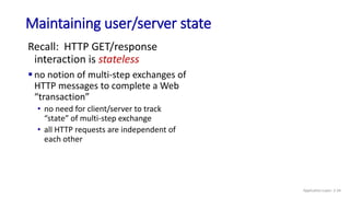Maintaining user/server state
Recall: HTTP GET/response
interaction is stateless
 no notion of multi-step exchanges of
HTTP messages to complete a Web
“transaction”
• no need for client/server to track
“state” of multi-step exchange
• all HTTP requests are independent of
each other
Application Layer: 2-34
 