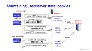 Maintaining user/server state: cookies
client
server
usual HTTP response msg
usual HTTP response msg
cookie file
one week later:
usual HTTP request msg
cookie: 1678 cookie-
specific
action
access
ebay 8734 usual HTTP request msg Amazon server
creates ID
1678 for user create
entry
usual HTTP response
set-cookie: 1678
ebay 8734
amazon 1678
usual HTTP request msg
cookie: 1678 cookie-
specific
action
access
ebay 8734
amazon 1678
backend
database
time time Application Layer: 2-36
 