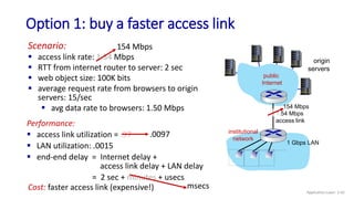 Performance:
 access link utilization = .97
 LAN utilization: .0015
 end-end delay = Internet delay +
access link delay + LAN delay
= 2 sec + minutes + usecs
Option 1: buy a faster access link
origin
servers
public
Internet
institutional
network
1 Gbps LAN
1.54 Mbps
access link
Scenario:
 access link rate: 1.54 Mbps
 RTT from internet router to server: 2 sec
 web object size: 100K bits
 average request rate from browsers to origin
servers: 15/sec
 avg data rate to browsers: 1.50 Mbps
154 Mbps
154 Mbps
.0097
msecs
Cost: faster access link (expensive!) Application Layer: 2-42
 