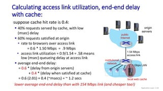 Calculating access link utilization, end-end delay
with cache:
origin
servers
public
Internet
institutional
network
1 Gbps LAN
1.54 Mbps
access link
local web cache
suppose cache hit rate is 0.4:
 40% requests served by cache, with low
(msec) delay
 60% requests satisfied at origin
• rate to browsers over access link
= 0.6 * 1.50 Mbps = .9 Mbps
• access link utilization = 0.9/1.54 = .58 means
low (msec) queueing delay at access link
 average end-end delay:
= 0.6 * (delay from origin servers)
+ 0.4 * (delay when satisfied at cache)
= 0.6 (2.01) + 0.4 (~msecs) = ~ 1.2 secs
lower average end-end delay than with 154 Mbps link (and cheaper too!)
Application Layer: 2-44
 