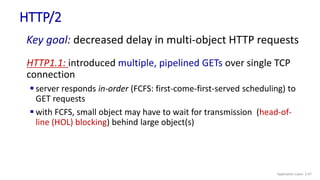 HTTP/2
Key goal: decreased delay in multi-object HTTP requests
HTTP1.1: introduced multiple, pipelined GETs over single TCP
connection
 server responds in-order (FCFS: first-come-first-served scheduling) to
GET requests
 with FCFS, small object may have to wait for transmission (head-of-
line (HOL) blocking) behind large object(s)
Application Layer: 2-47
 