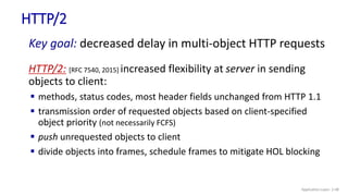 HTTP/2
HTTP/2: [RFC 7540, 2015] increased flexibility at server in sending
objects to client:
 methods, status codes, most header fields unchanged from HTTP 1.1
 transmission order of requested objects based on client-specified
object priority (not necessarily FCFS)
 push unrequested objects to client
 divide objects into frames, schedule frames to mitigate HOL blocking
Key goal: decreased delay in multi-object HTTP requests
Application Layer: 2-48
 