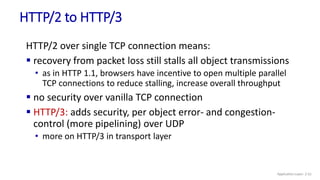 HTTP/2 to HTTP/3
HTTP/2 over single TCP connection means:
 recovery from packet loss still stalls all object transmissions
• as in HTTP 1.1, browsers have incentive to open multiple parallel
TCP connections to reduce stalling, increase overall throughput
 no security over vanilla TCP connection
 HTTP/3: adds security, per object error- and congestion-
control (more pipelining) over UDP
• more on HTTP/3 in transport layer
Application Layer: 2-51
 