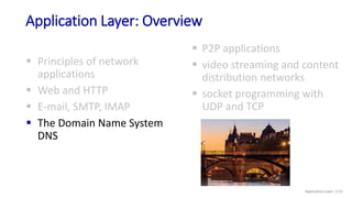Application Layer: Overview
 Principles of network
applications
 Web and HTTP
 E-mail, SMTP, IMAP
 The Domain Name System
DNS
 P2P applications
 video streaming and content
distribution networks
 socket programming with
UDP and TCP
Application Layer: 2-52
 