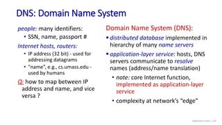 DNS: Domain Name System
people: many identifiers:
• SSN, name, passport #
Internet hosts, routers:
• IP address (32 bit) - used for
addressing datagrams
• “name”, e.g., cs.umass.edu -
used by humans
Q: how to map between IP
address and name, and vice
versa ?
Domain Name System (DNS):
 distributed database implemented in
hierarchy of many name servers
 application-layer service: hosts, DNS
servers communicate to resolve
names (address/name translation)
• note: core Internet function,
implemented as application-layer
service
• complexity at network’s “edge”
Application Layer: 2-53
 