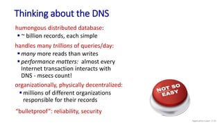Thinking about the DNS
humongous distributed database:
 ~ billion records, each simple
handles many trillions of queries/day:
 many more reads than writes
 performance matters: almost every
Internet transaction interacts with
DNS - msecs count!
organizationally, physically decentralized:
 millions of different organizations
responsible for their records
“bulletproof”: reliability, security
Application Layer: 2-55
 
