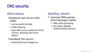 DNS security
DDoS attacks
 bombard root servers with
traffic
• not successful to date
• traffic filtering
• local DNS servers cache IPs of TLD
servers, allowing root server
bypass
 bombard TLD servers
• potentially more dangerous
Spoofing attacks
 intercept DNS queries,
returning bogus replies
 DNS cache poisoning
 RFC 4033: DNSSEC
authentication services
Application Layer: 2-68
 
