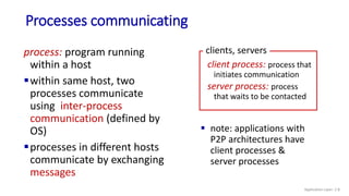 Processes communicating
process: program running
within a host
within same host, two
processes communicate
using inter-process
communication (defined by
OS)
processes in different hosts
communicate by exchanging
messages
 note: applications with
P2P architectures have
client processes &
server processes
client process: process that
initiates communication
server process: process
that waits to be contacted
clients, servers
Application Layer: 2-8
 
