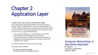 Chapter 2
Application Layer
A note on the use of these PowerPoint slides:
We’re making these slides freely available to all (faculty, students,
readers). They’re in PowerPoint form so you see the animations; and
can add, modify, and delete slides (including this one) and slide content
to suit your needs. They obviously represent a lot of work on our part.
In return for use, we only ask the following:
 If you use these slides (e.g., in a class) that you mention their
source (after all, we’d like people to use our book!)
 If you post any slides on a www site, that you note that they are
adapted from (or perhaps identical to) our slides, and note our
copyright of this material.
For a revision history, see the slide note for this page.
Thanks and enjoy! JFK/KWR
All material copyright 1996-2020
J.F Kurose and K.W. Ross, All Rights Reserved
Application Layer: 2-1
Computer Networking: A
Top-Down Approach
8th edition n
Jim Kurose, Keith Ross
Pearson, 2020
 