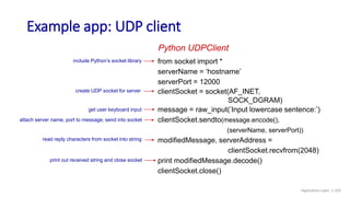 Example app: UDP client
from socket import *
serverName = ‘hostname’
serverPort = 12000
clientSocket = socket(AF_INET,
SOCK_DGRAM)
message = raw_input(’Input lowercase sentence:’)
clientSocket.sendto(message.encode(),
(serverName, serverPort))
modifiedMessage, serverAddress =
clientSocket.recvfrom(2048)
print modifiedMessage.decode()
clientSocket.close()
Python UDPClient
include Python’s socket library
create UDP socket for server
get user keyboard input
attach server name, port to message; send into socket
print out received string and close socket
read reply characters from socket into string
Application Layer: 2-103
 