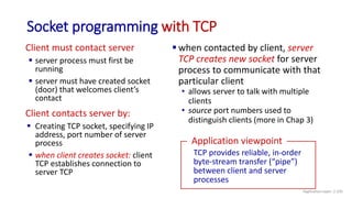 Socket programming with TCP
Client must contact server
 server process must first be
running
 server must have created socket
(door) that welcomes client’s
contact
Client contacts server by:
 Creating TCP socket, specifying IP
address, port number of server
process
 when client creates socket: client
TCP establishes connection to
server TCP
 when contacted by client, server
TCP creates new socket for server
process to communicate with that
particular client
• allows server to talk with multiple
clients
• source port numbers used to
distinguish clients (more in Chap 3)
TCP provides reliable, in-order
byte-stream transfer (“pipe”)
between client and server
processes
Application viewpoint
Application Layer: 2-105
 