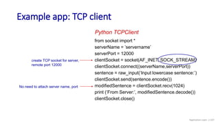 Example app: TCP client
from socket import *
serverName = ’servername’
serverPort = 12000
clientSocket = socket(AF_INET, SOCK_STREAM)
clientSocket.connect((serverName,serverPort))
sentence = raw_input(‘Input lowercase sentence:’)
clientSocket.send(sentence.encode())
modifiedSentence = clientSocket.recv(1024)
print (‘From Server:’, modifiedSentence.decode())
clientSocket.close()
Python TCPClient
create TCP socket for server,
remote port 12000
No need to attach server name, port
Application Layer: 2-107
 