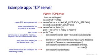 Example app: TCP server
from socket import *
serverPort = 12000
serverSocket = socket(AF_INET,SOCK_STREAM)
serverSocket.bind((‘’,serverPort))
serverSocket.listen(1)
print ‘The server is ready to receive’
while True:
connectionSocket, addr = serverSocket.accept()
sentence = connectionSocket.recv(1024).decode()
capitalizedSentence = sentence.upper()
connectionSocket.send(capitalizedSentence.
encode())
connectionSocket.close()
Python TCPServer
create TCP welcoming socket
server begins listening for
incoming TCP requests
loop forever
server waits on accept() for incoming
requests, new socket created on return
read bytes from socket (but
not address as in UDP)
close connection to this client (but not
welcoming socket)
Application Layer: 2-108
 