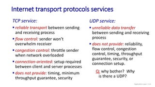 Internet transport protocols services
TCP service:
 reliable transport between sending
and receiving process
 flow control: sender won’t
overwhelm receiver
 congestion control: throttle sender
when network overloaded
 connection-oriented: setup required
between client and server processes
 does not provide: timing, minimum
throughput guarantee, security
UDP service:
 unreliable data transfer
between sending and receiving
process
 does not provide: reliability,
flow control, congestion
control, timing, throughput
guarantee, security, or
connection setup.
Q: why bother? Why
is there a UDP?
Application Layer: 2-14
 