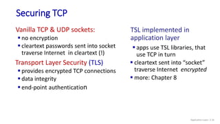 Securing TCP
Vanilla TCP & UDP sockets:
 no encryption
 cleartext passwords sent into socket
traverse Internet in cleartext (!)
Transport Layer Security (TLS)
 provides encrypted TCP connections
 data integrity
 end-point authentication
TSL implemented in
application layer
 apps use TSL libraries, that
use TCP in turn
 cleartext sent into “socket”
traverse Internet encrypted
 more: Chapter 8
Application Layer: 2-16
 