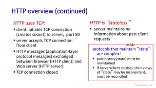HTTP overview (continued)
HTTP uses TCP:
 client initiates TCP connection
(creates socket) to server, port 80
 server accepts TCP connection
from client
 HTTP messages (application-layer
protocol messages) exchanged
between browser (HTTP client) and
Web server (HTTP server)
 TCP connection closed
HTTP is “stateless”
 server maintains no
information about past client
requests
protocols that maintain “state”
are complex!
 past history (state) must be
maintained
 if server/client crashes, their views
of “state” may be inconsistent,
must be reconciled
aside
Application Layer: 2-20
 