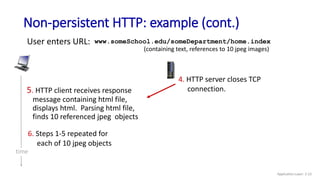 Non-persistent HTTP: example (cont.)
User enters URL:
(containing text, references to 10 jpeg images)
www.someSchool.edu/someDepartment/home.index
5. HTTP client receives response
message containing html file,
displays html. Parsing html file,
finds 10 referenced jpeg objects
6. Steps 1-5 repeated for
each of 10 jpeg objects
4. HTTP server closes TCP
connection.
time
Application Layer: 2-23
 