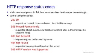 HTTP response status codes
200 OK
• request succeeded, requested object later in this message
301 Moved Permanently
• requested object moved, new location specified later in this message (in
Location: field)
400 Bad Request
• request msg not understood by server
404 Not Found
• requested document not found on this server
505 HTTP Version Not Supported
 status code appears in 1st line in server-to-client response message.
 some sample codes:
Application Layer: 2-30
 