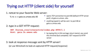 Trying out HTTP (client side) for yourself
1. netcat to your favorite Web server:
 opens TCP connection to port 80 (default HTTP server
port) at gaia.cs.umass. edu.
 anything typed in will be sent to port 80 at
gaia.cs.umass.edu
% nc -c -v gaia.cs.umass.edu 80
3. look at response message sent by HTTP server!
(or use Wireshark to look at captured HTTP request/response)
2. type in a GET HTTP request:
GET /kurose_ross/interactive/index.php HTTP/1.1
Host: gaia.cs.umass.edu
 by typing this in (hit carriage return twice), you send
this minimal (but complete) GET request to HTTP
server
Application Layer: 2-31
 