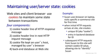 Maintaining user/server state: cookies
Web sites and client browser use
cookies to maintain some state
between transactions
four components:
1) cookie header line of HTTP response
message
2) cookie header line in next HTTP
request message
3) cookie file kept on user’s host,
managed by user’s browser
4) back-end database at Web site
Example:
 Susan uses browser on laptop,
visits specific e-commerce site
for first time
 when initial HTTP requests
arrives at site, site creates:
• unique ID (aka “cookie”)
• entry in backend database
for ID
• subsequent HTTP requests
from Susan to this site will
contain cookie ID value,
allowing site to “identify”
Susan
Application Layer: 2-33
 