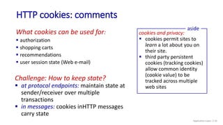 HTTP cookies: comments
What cookies can be used for:
 authorization
 shopping carts
 recommendations
 user session state (Web e-mail)
cookies and privacy:
 cookies permit sites to
learn a lot about you on
their site.
 third party persistent
cookies (tracking cookies)
allow common identity
(cookie value) to be
tracked across multiple
web sites
aside
Challenge: How to keep state?
 at protocol endpoints: maintain state at
sender/receiver over multiple
transactions
 in messages: cookies inHTTP messages
carry state
Application Layer: 2-35
 