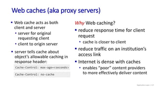 Web caches (aka proxy servers)
 Web cache acts as both
client and server
• server for original
requesting client
• client to origin server
Why Web caching?
 reduce response time for client
request
• cache is closer to client
 reduce traffic on an institution’s
access link
 Internet is dense with caches
• enables “poor” content providers
to more effectively deliver content
 server tells cache about
object’s allowable caching in
response header:
Application Layer: 2-37
 