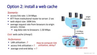 Performance:
 LAN utilization: .?
 access link utilization = ?
 average end-end delay = ?
Option 2: install a web cache
origin
servers
public
Internet
institutional
network
1 Gbps LAN
1.54 Mbps
access link
Scenario:
 access link rate: 1.54 Mbps
 RTT from institutional router to server: 2 sec
 web object size: 100K bits
 average request rate from browsers to origin
servers: 15/sec
 avg data rate to browsers: 1.50 Mbps
How to compute link
utilization, delay?
Cost: web cache (cheap!)
local web cache
Application Layer: 2-40
 