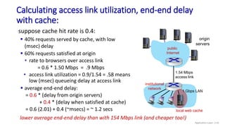 Calculating access link utilization, end-end delay
with cache:
origin
servers
public
Internet
institutional
network
1 Gbps LAN
1.54 Mbps
access link
local web cache
suppose cache hit rate is 0.4:
 40% requests served by cache, with low
(msec) delay
 60% requests satisfied at origin
• rate to browsers over access link
= 0.6 * 1.50 Mbps = .9 Mbps
• access link utilization = 0.9/1.54 = .58 means
low (msec) queueing delay at access link
 average end-end delay:
= 0.6 * (delay from origin servers)
+ 0.4 * (delay when satisfied at cache)
= 0.6 (2.01) + 0.4 (~msecs) = ~ 1.2 secs
lower average end-end delay than with 154 Mbps link (and cheaper too!)
Application Layer: 2-41
 